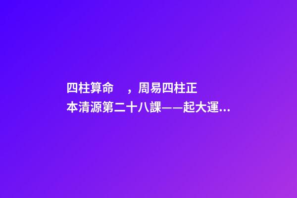 四柱算命，周易四柱正本清源第二十八課——起大運(yùn)